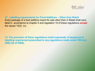12 . Labelling requirements for Food Additives – Other than Retail
Every package of a food additive meant for sale other than in Retail shall carry
label in accordance to chapter 4 and regulation 10 of these regulations except
the clause 10(2) (c).
13. The provision of these regulations shall supersede, if repugnant to
labelling requirement prescribed in any regulations made under FSS Act,
2006 (34 of 2006).
 