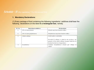 Schedule–II (See regulations 7 (1), 8(4) (a) and 9(4))
1. Mandatory Declarations:
(1) Every package of food containing the following ingredients / additives shall bear the
following declarations on the label in a rectangular box, namely.
 