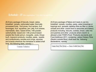 Schedule–II (See regulations 7 (1), 8(4) (a) and 9(4))
(8) Every package of biscuits, bread, cakes,
breakfast cereals, carbonated water, thermally
processed fruits, fruit juices, fruit nectars, fruit
beverages, fruit squashes, jam, jelly, fruit cheese,
marmalade, dairy based drinks, milk powder,
carbohydrate- based and milk product-based
sweets like Gulab jamun, rosogolla, peda, khoya
burfi, macaroni products, noodles, pasta, sweets
and confectionery, candies and icings, savories
and snacks wherever the trehalose is added shall
bear the following label, namely:—
(9) Every package of flakes and ready to eat dry
breakfast cereals, noodles, pasta, salad dressings or
toppings and spreads; tabletop fibre as filler or carrier,
cereals and other snack food or savouries and bakery
products including biscuits, cookies, bread, cake mix
and pastries and other products where dextrin is
allowed under FSSR (Food Products standards and
Food Additives) 2011, containing added Dietary Fibre
(Dextrin soluble fibre), shall bear the following
declarations, namely
 