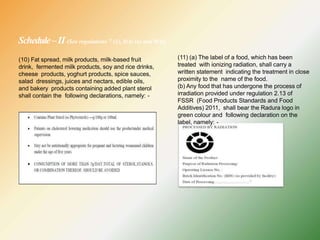 Schedule–II (See regulations 7 (1), 8(4) (a) and 9(4))
(10) Fat spread, milk products, milk-based fruit
drink, fermented milk products, soy and rice drinks,
cheese products, yoghurt products, spice sauces,
salad dressings, juices and nectars, edible oils,
and bakery products containing added plant sterol
shall contain the following declarations, namely: -
(11) (a) The label of a food, which has been
treated with ionizing radiation, shall carry a
written statement indicating the treatment in close
proximity to the name of the food.
(b) Any food that has undergone the process of
irradiation provided under regulation 2.13 of
FSSR (Food Products Standards and Food
Additives) 2011, shall bear the Radura logo in
green colour and following declaration on the
label, namely: -
 