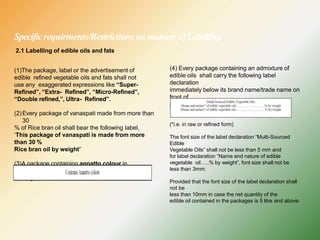 Specificrequirments/Restrictions on manner ofLabelling
2.1 Labelling of edible oils and fats
(1)The package, label or the advertisement of
edible refined vegetable oils and fats shall not
use any exaggerated expressions like “Super-
Refined”, “Extra- Refined”, “Micro-Refined”,
“Double refined,”, Ultra- Refined”.
(2)Every package of vanaspati made from more than
30
% of Rice bran oil shall bear the following label,
‘This package of vanaspati is made from more
than 30 %
Rice bran oil by weight”
(3)A package containing annatto colour in
vegetable oils shall bear the following label
namely:—
(4) Every package containing an admixture of
edible oils shall carry the following label
declaration
immediately below its brand name/trade name on
front of
pack, namely:-
(*i.e. in raw or refined form)
The font size of the label declaration “Multi-Sourced
Edible
Vegetable Oils” shall not be less than 5 mm and
for label declaration “Name and nature of edible
vegetable oil…..% by weight”, font size shall not be
less than 3mm:
Provided that the font size of the label declaration shall
not be
less than 10mm in case the net quantity of the
edible oil contained in the packages is 5 litre and above.
 