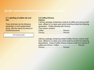Specificrequirments/Restrictions on manner ofLabelling
2.1 Labelling of edible oils and
fats
There shall also be the following
declaration in bold capital letters
along with the name of product on
front/central panel
2.2 Coffee-Chicory
mixture
(1)Every package containing a mixture of coffee and chicory shall
have affixed to it a label upon which shall be printed the following
declaration: Coffee blended with Chicory
This mixture contains
Coffee…………………………… Percent
Chicory………………………….. Percent
(2)Every package containing Instant Coffee-Chicory mixture shall
have affixed to it a label upon which shall be printed the following
declarations: Instant Coffee-Chicory mixture made from blends of
coffee and chicory Coffee…………………………… Percent
Chicory………………………….. Percent
 