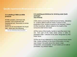Specificrequirments/Restrictions on manner ofLabelling
2.3 Labelling of Milk and Milk
products
All Milk powders, skimmed milk
powders and condensed milk
(sweetened and flavoured) or similar
products,
which can be reconstituted into liquid
milk, shall carry the following
declaration on label:
2.4 Labelling prohibitions for drinking water (both
packaged
and mineral)
(1)No claims concerning medicinal (preventative, alleviative
or curative) effects shall be made in respect of the
properties of the product covered by the standard. Claims
of other beneficial effects related to the health of the
consumer shall not be made.
(2)The name of the locality, hamlet or specified place may
not form part of the trade name unless it refers to
packaged water collected at the place designated by that
trade name.
(3)The use of any statement or of any pictorial device which
may create confusion in the mind of the public or in any
way mislead the public about the nature, origin,
composition, and properties of such waters put on sale is
prohibited. (e.g Herbal Water)
 