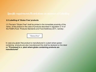 Specificrequirments/Restrictions on manner ofLabelling
2.5 Labelling of ‘Gluten Free’ products
(1) The term "Gluten Free" shall be printed in the immediate proximity of the
name of the product in the case of products described in regulation 2.14 of
the FSSR (Food Products Standards and Food Additives) 2011, namely:-
In case any gluten free product is manufactured in a plant where gluten
containing products are also manufactured this shall be declared on the label
as “Processed in a plant where gluten containing products are
manufactured”
 
