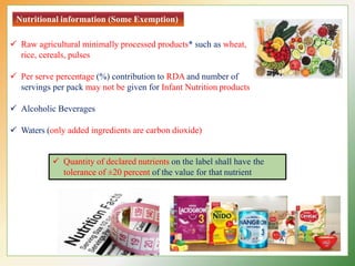 Nutritional information (Some Exemption)
 Raw agricultural minimally processed products* such as wheat,
rice, cereals, pulses
 Per serve percentage (%) contribution to RDA and number of
servings per pack may not be given for Infant Nutrition products
 Alcoholic Beverages
 Waters (only added ingredients are carbon dioxide)
 Quantity of declared nutrients on the label shall have the
tolerance of ±20 percent of the value for that nutrient
 
