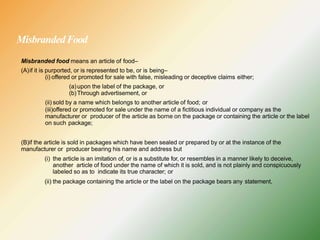 MisbrandedFood
Misbranded food means an article of food–
(A)if it is purported, or is represented to be, or is being–
(i) offered or promoted for sale with false, misleading or deceptive claims either;
(a)upon the label of the package, or
(b)Through advertisement, or
(ii) sold by a name which belongs to another article of food; or
(iii)offered or promoted for sale under the name of a fictitious individual or company as the
manufacturer or producer of the article as borne on the package or containing the article or the label
on such package;
(B)if the article is sold in packages which have been sealed or prepared by or at the instance of the
manufacturer or producer bearing his name and address but
(i) the article is an imitation of, or is a substitute for, or resembles in a manner likely to deceive,
another article of food under the name of which it is sold, and is not plainly and conspicuously
labeled so as to indicate its true character; or
(ii) the package containing the article or the label on the package bears any statement,
 