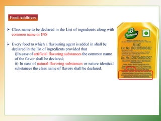 Food Additives
 Class name to be declared in the List of ingredients along with
common name or INS
 Every food to which a flavouring agent is added in shall be
declared in the list of ingredients provided that
i)In case of artificial flavoring substances the common name
of the flavor shall be declared;
ii) In case of natural flavoring substances or nature identical
substances the class name of flavors shall be declared.
 
