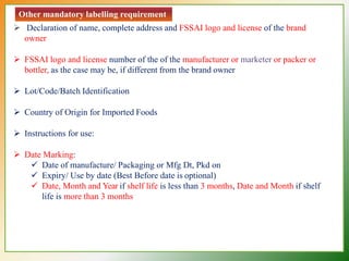 Other mandatory labelling requirement
 Declaration of name, complete address and FSSAI logo and license of the brand
owner
 FSSAI logo and license number of the of the manufacturer or marketer or packer or
bottler, as the case may be, if different from the brand owner
 Lot/Code/Batch Identification
 Country of Origin for Imported Foods
 Instructions for use:
 Date Marking:
 Date of manufacture/ Packaging or Mfg Dt, Pkd on
 Expiry/ Use by date (Best Before date is optional)
 Date, Month and Year if shelf life is less than 3 months, Date and Month if shelf
life is more than 3 months
 