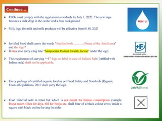 Continue…
 FBOs must comply with the regulation’s standards by July 1, 2022. The new logo
features a milk drop in the center and a blue background.
 Milk logo for milk and milk products will be effective from01.01.2023
 fortified Food shall carrry the words "fortified with ............ (Name of the fortificant)"
and the logo*
 It may also carry a tag line "Sampoorna Poshan Swasth Jeevan" under thelogo.
 The requirement of carrying “+F" logo on label in case of Iodized Salt (fortified with
Iodine only) shall not be applicable.
 Every package of certified organic food as per Food Safety and Standards (Organic
Foods) Regulations, 2017 shall carry thelogo.
 Food material sold in retail but which is not meant for human consumption example
Pooja water, Ghee for diya, Oil for Pooja etc. shall bear of a black colour cross inside a
square with black outline having the sides
 
