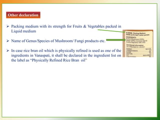Other declaration
 Packing medium with its strength for Fruits & Vegetables packed in
Liquid medium
 Name of Genus/Species of Mushroom/ Fungi products etc.
 In case rice bran oil which is physically refined is used as one of the
ingredients in Vanaspati, it shall be declared in the ingredient list on
the label as “Physically Refined Rice Bran oil”
 