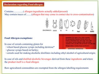 Declaration regarding Food allergen
Contains................( allergen ingredients actually added/present)
May contain traces of.........(allergen that may come in contact due to cross-contamination)
Food Allergen exemptions:
In case of cereals containing gluten for
wheat based glucose syrups including dextrose*
glucose syrups based on barley;
cereals used for making alcoholic distillates including ethyl alcohol of agriculturalorigin;
In case of oils and distilled alcoholic beverages derived from these ingredients and where
the product itself is a food allergen
Raw agricultural commodities are exempted from the allergen labelling requirements
 