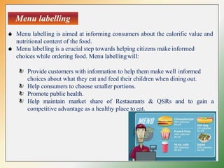Menu labelling
Menu labelling is aimed at informing consumers about the calorific value and
nutritional content of the food.
Menu labelling is a crucial step towards helping citizens make informed
choices while ordering food. Menu labellingwill:
Provide customers with information to help them make well informed
choices about what they eat and feed their children when dining out.
Help consumers to choose smaller portions.
Promote public health.
Help maintain market share of Restaurants & QSRs and to gain a
competitive advantage as a healthy place to eat.
 