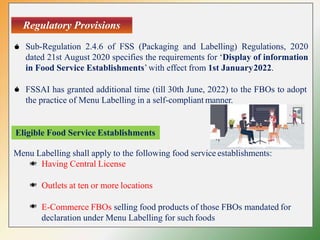 Regulatory Provisions
Sub-Regulation 2.4.6 of FSS (Packaging and Labelling) Regulations, 2020
dated 21st August 2020 specifies the requirements for ‘Display of information
in Food Service Establishments’ with effect from 1st January2022.
FSSAI has granted additional time (till 30th June, 2022) to the FBOs to adopt
the practice of Menu Labelling in a self-compliant manner.
Menu Labelling shall apply to the following food service establishments:
Having Central License
Outlets at ten or more locations
E-Commerce FBOs selling food products of those FBOs mandated for
declaration under Menu Labelling for such foods
Eligible Food Service Establishments
 