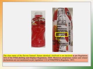 The class name of the flavour Natural/ Nature identical/ Artificial is not declared as per Regulation
5(5) of the FSS(Labelling and Display) Regulation, 2020. Moreover, proprietary nature and related
declarations are not mentioned as per regulation 2.12 of FSS(FPSFA) Regulatio, 2011.
 