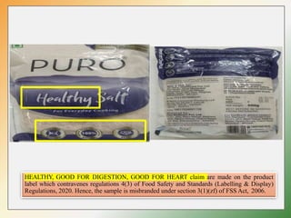 HEALTHY, GOOD FOR DIGESTION, GOOD FOR HEART claim are made on the product
label which contravenes regulations 4(3) of Food Safety and Standards (Labelling & Display)
Regulations, 2020. Hence, the sample is misbranded under section 3(1)(zf) of FSS Act, 2006.
 