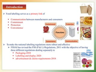 Introduction
 Food labelling serves as a primary link of
 Communication between manufacturers and consumers
 Containment
 Protection
 Convenience
 To make the national labelling regulations more robust and effective
 FSSAI has revised the FSS (P & L) Regulations, 2011 with the objective of having
three different regulations dealing separately to
 Packaging-2018
 Labelling and display 2020
 advertisement & claims requirements-2018
 