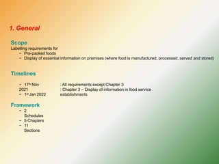 Scope
Labelling requirements for
− Pre-packed foods
− Display of essential information on premises (where food is manufactured, processed, served and stored)
Timelines
− 17th Nov
2021
− 1st Jan 2022
: All requirements except Chapter 3
: Chapter 3 – Display of information in food service
establishments
Framework
− 2
Schedules
− 5 Chapters
− 11
Sections
1. General
 