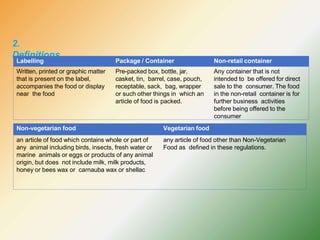 2.
Definitions
Labelling Package / Container Non-retail container
Written, printed or graphic matter
that is present on the label,
accompanies the food or display
near the food
Pre-packed box, bottle, jar,
casket, tin, barrel, case, pouch,
receptable, sack, bag, wrapper
or such other things in which an
article of food is packed.
Any container that is not
intended to be offered for direct
sale to the consumer. The food
in the non-retail container is for
further business activities
before being offered to the
consumer
Non-vegetarian food Vegetarian food
an article of food which contains whole or part of
any animal including birds, insects, fresh water or
marine animals or eggs or products of any animal
origin, but does not include milk, milk products,
honey or bees wax or carnauba wax or shellac
any article of food other than Non-Vegetarian
Food as defined in these regulations.
 