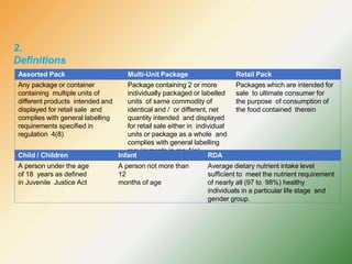 2.
Definitions
Assorted Pack Multi-Unit Package Retail Pack
Any package or container
containing multiple units of
different products intended and
displayed for retail sale and
complies with general labelling
requirements specified in
regulation 4(8)
Package containing 2 or more
individually packaged or labelled
units of same commodity of
identical and / or different, net
quantity intended and displayed
for retail sale either in individual
units or package as a whole and
complies with general labelling
requirements in reg 4(a)
Packages which are intended for
sale to ultimate consumer for
the purpose of consumption of
the food contained therein
Child / Children Infant RDA
A person under the age
of 18 years as defined
in Juvenile Justice Act
A person not more than
12
months of age
Average dietary nutrient intake level
sufficient to meet the nutrient requirement
of nearly all (97 to 98%) healthy
individuals in a particular life stage and
gender group.
 