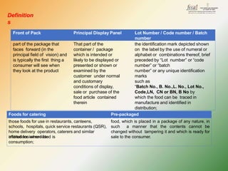 Definition
s
Front of Pack Principal Display Panel Lot Number / Code number / Batch
number
part of the package that
faces forward (in the
principal field of vision) and
is typically the first thing a
consumer will see when
they look at the product
That part of the
container / package
which is intended or
likely to be displayed or
presented or shown or
examined by the
customer under normal
and customary
conditions of display,
sale or purchase of the
food article contained
therein
the identification mark depicted shown
on the label by the use of numeral or
alphabet or combinations thereof, brief
preceded by “Lot number” or “code
number” or “batch
number” or any unique identification
marks
such as
“Batch No., B. No.,L. No., Lot No.,
Code,LN, CN or BN, B No by
which the food can be traced in
manufacture and identified in
distribution;
Foods for catering
purposes
Pre-packaged
food
those foods for use in restaurants, canteens,
schools, hospitals, quick service restaurants (QSR),
home delivery operators, caterers and similar
institutions where food is
offered for immediate
consumption;
food, which is placed in a package of any nature, in
such a manner that the contents cannot be
changed without tampering it and which is ready for
sale to the consumer.
 