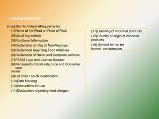 5.LabellingRequirements
(in addition to 4.GeneralRequirements)
(1)Name of the Food on Front of Pack
(2)List of ingredients
(3)Nutritional Information
(4)Declaration on Veg or Non-Veg logo
(5)Declaration regarding Food Additives
(6)Declaration of Name and Complete address
(7)FSSAI Logo and License Number
(8)Net quantity, Retail sale price and Consumer
care
details
(9)Lot code / batch identification
(10)Date Marking
(13)Instructions for use
(14)Declaration regarding food allergen
(11)Labelling of imported products
(12)Country of origin of imported
products
(15) Symbol for not for
human consumption
 