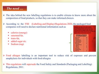 The need …
 The idea behind the new labelling regulations is to enable citizens to know more about the
composition of food products, so that they can make informed choices.
 According to the FSS (Labelling and Display) Regulations 2020, the packaged food
companies will need to declare nutritional information such as
 calories (energy)
 saturated fat,
 trans-fat,
 added sugar etc.
 Sodium (mg)
 Food allergen labelling is an important tool to reduce risk of exposure and prevent
anaphylaxis for individuals with food allergies
 This regulations will supersede the Food Safety and Standards (Packaging and Labelling)
Regulations, 2011.
 