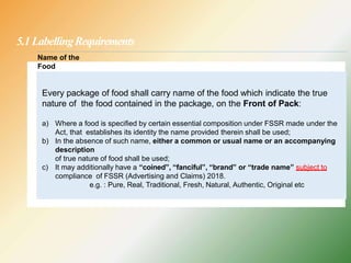 5.1 LabellingRequirements
Every package of food shall carry name of the food which indicate the true
nature of the food contained in the package, on the Front of Pack:
a) Where a food is specified by certain essential composition under FSSR made under the
Act, that establishes its identity the name provided therein shall be used;
b) In the absence of such name, either a common or usual name or an accompanying
description
of true nature of food shall be used;
c) It may additionally have a “coined”, “fanciful”, “brand” or “trade name” subject to
compliance of FSSR (Advertising and Claims) 2018.
e.g. : Pure, Real, Traditional, Fresh, Natural, Authentic, Original etc
Name of the
Food
 