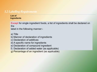 5.2 LabellingRequirements
Except for single ingredient foods, a list of ingredients shall be declared on
the
label in the following manner:-
a) Title
b) Manner of declaration of ingredients
c) Declaration of additives
d) A specific name for ingredients
e) Declaration of compound ingredient
f) Declaration of added water (as applicable)
g) Percentage of an ingredient (as applicable)
List of
Ingredients
 