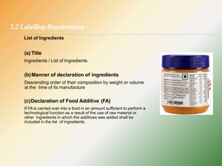 5.2 LabellingRequirements
List of Ingredients
(a)Title
Ingredients / List of Ingredients
(b)Manner of declaration of ingredients
Descending order of their composition by weight or volume
at the time of its manufacture
(c)Declaration of Food Additive (FA)
If FA is carried over into a food in an amount sufficient to perform a
technological function as a result of the use of raw material or
other ingredients in which the additives was added shall be
included in the list of ingredients.
 