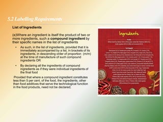 5.2 LabellingRequirements
List of Ingredients
(e)Where an ingredient is itself the product of two or
more ingredients, such a compound ingredient by
their specific names in the list of ingredients
• As such, in the list of ingredients, provided that it is
immediately accompanied by a list, in brackets of its
ingredients, in descending order of proportion (m/m)
at the time of manufacture of such compound
ingredients OR
• By declaring all the ingredients of compound
ingredients as if they were individual ingredients of
the final food
Provided that where a compound ingredient constitutes
less than 5 per cent. of the food, the ingredients, other
than food additives that serve the technological function
in the food products, need not be declared;
 