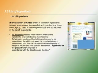 5.2 Listof ingredients
List of Ingredients
(f) Declaration of Added water in the list of ingredients
(except where water forms part of an ingredient e.g. brine,
broth, syrup, used in the compound food and so declared
in the list of ingredients.
• No declaration needed when water or other volatile
ingredients evaporated during manufacturing
• Dehydrated / condensed food which are intended to be
reconstituted by addition of water, the ingredients in such
reconstituted food shall be declared in descending order of
weight or volume and shall contain a statement “ Ingredients of
the product when prepared in
accordance with the directions on the label”
 