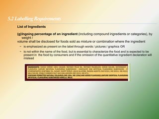 5.2 LabellingRequirements
List of Ingredients
(g)Ingoing percentage of an ingredient (including compound ingredients or categories), by
weight /
volume shall be disclosed for foods sold as mixture or combination where the ingredient
− is emphasized as present on the label through words / pictures / graphics OR
− is not within the name of the food, but is essential to characterize the food and is expected to be
present in the food by consumers and if the omission of the quantitative ingredient declaration will
mislead
 