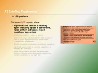 5.2 LabellingRequirements
List of Ingredients
Disclosure NOT required where
- Ingredients are used as a flavoring
agent including spices & condiments,
herbs or their extracts or mixed
masalas or seasonings
- A reference would not mislead or deceive
- Drained net weight is indicated on the label (except in
case of mixed ingredient products where certain
ingredients are emphasized
- Specific provisions are stipulated under these regulations
- A pictorial representation of a serving suggestions is
made for the consumer
- Added micro-nutrients and their preparations like
vitamins, minerals, amino acids that are subject to a
nutrition declaration as per reg 5 (3)
 