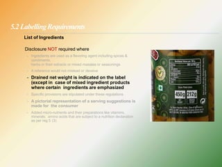 5.2 LabellingRequirements
List of Ingredients
Disclosure NOT required where
- Ingredients are used as a flavoring agent including spices &
condiments,
herbs or their extracts or mixed masalas or seasonings
- A reference would not mislead or deceive
- Drained net weight is indicated on the label
(except in case of mixed ingredient products
where certain ingredients are emphasized
- Specific provisions are stipulated under these regulations
- A pictorial representation of a serving suggestions is
made for the consumer
- Added micro-nutrients and their preparations like vitamins,
minerals, amino acids that are subject to a nutrition declaration
as per reg 5 (3)
 