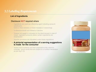 5.2 LabellingRequirements
List of Ingredients
Disclosure NOT required where
- Ingredients are used as a flavoring agent including spices &
condiments,
herbs or their extracts or mixed masalas or seasonings
- A reference would not mislead or deceive
- Drained net weight is indicated on the label (except in case of
mixed ingredient products where certain ingredients are
emphasized
- Specific provisions are stipulated under these regulations
- A pictorial representation of a serving suggestions
is made for the consumer
- Added micro-nutrients and their preparations like vitamins,
minerals, amino acids that are subject to a nutrition declaration
as per reg 5 (3)
 