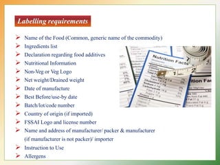 Labelling requirements
 Name of the Food (Common, generic name of the commodity)
 Ingredients list
 Declaration regarding food additives
 Nutritional Information
 Non-Veg or Veg Logo
 Net weight/Drained weight
 Date of manufacture
 Best Before/use-by date
 Batch/lot/code number
 Country of origin (if imported)
 FSSAI Logo and license number
 Name and address of manufacturer/ packer & manufacturer
(if manufacturer is not packer)/ importer
 Instruction to Use
 Allergens
 