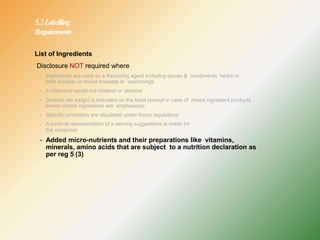 5.2Labelling
Requirements
List of Ingredients
Disclosure NOT required where
- Ingredients are used as a flavouring agent including spices & condiments, herbs or
their extracts or mixed masalas or seasonings
- A reference would not mislead or deceive
- Drained net weight is indicated on the label (except in case of mixed ingredient products
where certain ingredients are emphasized
- Specific provisions are stipulated under these regulations
- A pictorial representation of a serving suggestions is made for
the consumer
- Added micro-nutrients and their preparations like vitamins,
minerals, amino acids that are subject to a nutrition declaration as
per reg 5 (3)
 