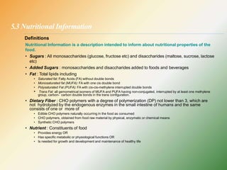 5.3 Nutritional Information
Definitions
Nutritional Information is a description intended to inform about nutritional properties of the
food.
• Sugars : All monosaccharides (glucose, fructose etc) and disaccharides (maltose, sucrose, lactose
etc)
• Added Sugars : monosaccharides and disaccharides added to foods and beverages
• Fat : Total lipids including
• Saturated fat: Fatty Acids (FA) without double bonds
• Monosaturated fat (MUFA): FA with one cis double bond
• Polysaturated Fat (PUFA): FA with cis-cis-methylene interrupted double bonds
• Trans Fat: all gemometrical isomers of MUFA and PUFA having non-conjugated, interrupted by at least one methylene
group, carbon- carbon double bonds in the trans configuration.
• Dietary Fiber : CHO polymers with a degree of polymerization (DP) not lower than 3, which are
not hydrolyzed by the endogenous enzymes in the small intestine of humans and the same
consists of one or more of
• Edible CHO polymers naturally occurring in the food as consumed
• CHO polymers, obtained from food raw material by physical, enzymatic or chemical means
• Synthetic CHO polymers
• Nutrient : Constituents of food
• Provides energy OR
• Has specific metabolic or physiological functions OR
• Is needed for growth and development and maintenance of healthy life
 