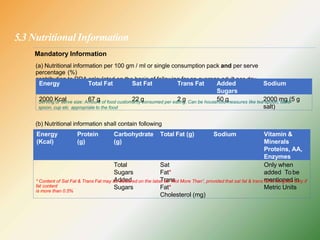 5.3 Nutritional Information
Mandatory Information
(a) Nutritional information per 100 gm / ml or single consumption pack and per serve
percentage (%)
contribution to RDA calculated on the basis of following for an average adult per day.
Energy Total Fat Sat Fat Trans Fat Added
Sugars
Sodium
2000 Kcal 67 g 22 g 2 g 50 g 2000 mg (5 g
salt)
Serving or serve size: Amount of food customarily consumed per eating. Can be household measures like tea-spoon, table-
spoon, cup etc appropriate to the food
(b) Nutritional information shall contain following
Energy
(Kcal)
Protein
(g)
Carbohydrate
(g)
Total Fat (g) Sodium Vitamin &
Minerals
Proteins, AA,
Enzymes
Total
Sugars
Added
Sugars
Sat
Fat*
Trans
Fat*
Cholesterol (mg)
Only when
added To be
mentioned in
Metric Units
* Content of Sat Fat & Trans Fat may be declared on the label as “Not More Than”, provided that sat fat & trans fat to be given only if
fat content
is more than 0.5%
 