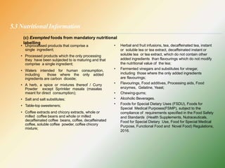 5.3 NutritionalInformation
• Unprocessed products that comprise a
single ingredient;
• Processed products which the only processing
they have been subjected to is maturing and that
comprise a single ingredient;
• Waters intended for human consumption,
including those where the only added
ingredients are carbon dioxide;
• A herb, a spice or mixtures thereof / Curry
Powder except Sprinkler masala (masalas
meant for direct consumption);
• Salt and salt substitutes;
• Table-top sweeteners;
• Coffee extracts and chicory extracts, whole or
milled coffee beans and whole or milled
decaffeinated coffee beans, coffee, decaffeinated
coffee, soluble coffee powder, coffee chicory
mixture;
• Herbal and fruit infusions, tea, decaffeinated tea, instant
or soluble tea or tea extract, decaffeinated instant or
soluble tea or tea extract, which do not contain other
added ingredients than flavourings which do not modify
the nutritional value of the tea;
• Fermented vinegars and substitutes for vinegar,
including those where the only added ingredients
are flavourings;
• Flavourings, Food additives, Processing aids, Food
enzymes, Gelatine, Yeast;
• Chewing-gums;
• Alcoholic Beverages.
• Foods for Special Dietary Uses (FSDU), Foods for
Special Medical Purposes(FSMP), subject to the
compliance of requirements specified in the Food Safety
and Standards (Health Supplements, Nutraceuticals,
Food for Special Dietary Use, Food for Special Medical
Purpose, Functional Food and Novel Food) Regulations,
2016.
(c) Exempted foods from mandatory nutritional
labelling
 