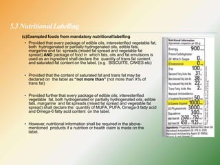5.3 NutritionalLabelling
(c)Exempted foods from mandatory nutritional labelling
• Provided that every package of edible oils, interesterified vegetable fat,
both hydrogenated or partially hydrogenated oils, edible fats,
margarine and fat spreads (mixed fat spread and vegetable fat
spread) AND package of food in which fats, oils and fat emulsions is
used as an ingredient shall declare the quantity of trans fat content
and saturated fat content on the label. (e.g. BISCUITS, CAKES etc)
• Provided that the content of saturated fat and trans fat may be
declared on the label as “not more than” (not more than X% of
trans fat)
• Provided further that every package of edible oils, interesterified
vegetable fat, both hydrogenated or partially hydrogenated oils, edible
fats, margarine and fat spreads (mixed fat spread and vegetable fat
spread) shall declare the quantity of MUFA, PUFA, Omega-3 fatty acid
and Omega-6 fatty acid content on the label.
• However, nutritional information shall be required in the above-
mentioned products if a nutrition or health claim is made on the
label.
 