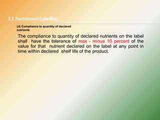 5.3 NutritionalLabelling
The compliance to quantity of declared nutrients on the label
shall have the tolerance of max - minus 10 percent of the
value for that nutrient declared on the label at any point in
time within declared shelf life of the product.
(d) Compliance to quantity of declared
nutrients
 