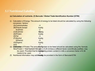 5.3 NutritionalLabelling
(A)Carbohydrates
(B)Polyols except
Erythritol
: 4
kcal/g
: 2
Kcal/g
(e) Calculation of nutrients. (f) Barcode / Global Trade Identification Number (GTIN)
(i) Calculation of Energy: The amount of energy to be listed should be calculated by using the following
conversion factors:
(C)Erythritol
(D)Protein
(E)Fat
(F)Alcohol
(Ethanol)
(G)Organic
acid
(H)Dietary
fibre
: 0
kcal/g
: 4
kcal/g
: 9
kcal/g
: 7
kcal/g
: 3
kcal/g
: 2
kcal/g
(ii) Calculation of Protein The amount of protein to be listed should be calculated using the formula:
Protein = Total Kjeldahl Nitrogen x 6.25 (Unless a different factor scientifically justified, may
be used) Provided that for calculating protein content in milk a conversion factor of 6.38
needs to be used.
(f) Nutritional information may additionally be provided in the form of Barcode/GTIN
 