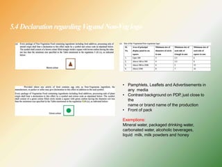 5.4 Declaration regarding VegandNon-Veglogo
• Pamphlets, Leaflets and Advertisements in
any media
• Contrast background on PDP, just close to
the
name or brand name of the production
• Front of pack
Exemptions:
Mineral water, packaged drinking water,
carbonated water, alcoholic beverages,
liquid milk, milk powders and honey
 