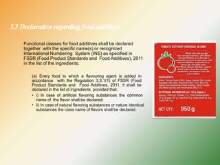5.5 Declaration regarding foodadditives
Functional classes for food additives shall be declared
together with the specific name(s) or recognized
International Numbering System (INS) as specified in
FSSR (Food Product Standards and Food Additives), 2011
in the list of the ingredients;
(a) Every food to which a flavouring agent is added in
accordance with the Regulation 3.3.1(1) of FSSR (Food
Product Standards and Food Additives, 2011, it shall be
declared in the list of ingredients provided that:
• i) In case of artificial flavoring substances the common
name of the flavor shall be declared;
• ii) In case of natural flavoring substances or nature identical
substances the class name of flavors shall be declared.
 