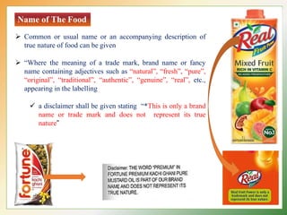 Name of The Food
 Common or usual name or an accompanying description of
true nature of food can be given
 “Where the meaning of a trade mark, brand name or fancy
name containing adjectives such as “natural”, “fresh”, “pure”,
“original”, “traditional”, “authentic”, “genuine”, “real”, etc.,
appearing in the labelling
 a disclaimer shall be given stating “*This is only a brand
name or trade mark and does not represent its true
nature”
 