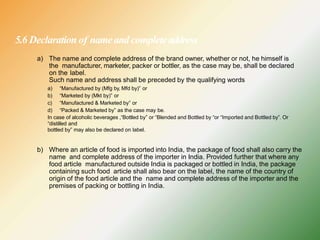 5.6 Declaration of nameandcompleteaddress
a) The name and complete address of the brand owner, whether or not, he himself is
the manufacturer, marketer, packer or bottler, as the case may be, shall be declared
on the label.
Such name and address shall be preceded by the qualifying words
a) “Manufactured by (Mfg by, Mfd by)” or
b) “Marketed by (Mkt by)” or
c) “Manufactured & Marketed by” or
d) “Packed & Marketed by” as the case may be.
In case of alcoholic beverages ,“Bottled by” or “Blended and Bottled by “or “Imported and Bottled by”. Or
“distilled and
bottled by” may also be declared on label.
b) Where an article of food is imported into India, the package of food shall also carry the
name and complete address of the importer in India. Provided further that where any
food article manufactured outside India is packaged or bottled in India, the package
containing such food article shall also bear on the label, the name of the country of
origin of the food article and the name and complete address of the importer and the
premises of packing or bottling in India.
 