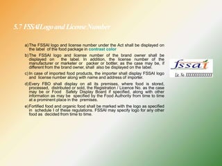 5.7 FSSAILogoandLicenseNumber
a)The FSSAI logo and license number under the Act shall be displayed on
the label of the food package in contrast color
b)The FSSAI logo and license number of the brand owner shall be
displayed on the label. In addition, the license number of the
manufacturer or marketer or packer or bottler, as the case may be, if
different from the brand owner, shall also be displayed on the label.
c) In case of imported food products, the importer shall display FSSAI logo
and license number along with name and address of importer.
d)Every FBO shall display on all its premises, where food is stored,
processed, distributed or sold, the Registration / Licence No. as the case
may be or Food Safety Display Board if specified, along with other
information as may be specified by the Food Authority from time to time
at a prominent place in the premises.
e)Fortified food and organic food shall be marked with the logo as specified
in schedule I of these regulations. FSSAI may specify logo for any other
food as decided from time to time.
 
