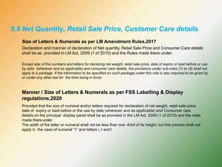 Size of Letters & Numerals as per LM Amendment Rules,2017
Declaration and manner of declaration of Net quantity, Retail Sale Price and Consumer Care details
shall be as provided in LM Act, 2009 (1 of 2010) and the Rules made there under.
Except size of the numbers and letters for declaring net weight, retail sale price, date of expiry or best before or use
by date (wherever and as applicable) and consumer care details, the provisions under sub-rules (1) to (4) shall not
apply to a package if the information to be specified on such package under this rule is also required to be given by
or under any other law for the time being in force.
Manner / Size of Letters & Numerals as per FSS Labelling & Display
regulations,2020
Provided that the size of numeral and/or letters required for declaration of net weight, retail sale price,
date of expiry or best before or the use by date (wherever and as applicable) and Consumer care
details on the principal display panel shall be as provided in the LM Act, 2009 (1 of 2010) and the rules
made thereunder.
The width of the letter or numeral shall not be less than one -third of its height, but this proviso shall not
apply in the case of numeral “1” and letters i, I and l
5.8 Net Quantity, Retail Sale Price, Customer Care details
 
