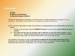 5.10DateMarking
(a) Date
(b) Manner of declaration
(c) Special storage conditions
(a)“Date of manufacture or packaging” and “Expiry/Use by” shall be declared on the label. However,
expression “Best before” may also be used as optional or additional information.
(b) The manner of declaration of date of manufacture or packaging/Expiry/Use by/Best Before shall be as
follows:
I. the day, month and year using the DD/MM/YY format for products with a short shelf life of up to 3
months;
II. the month and the year for products with a shelf life of more than three months, shall be
declared in un- coded numerical sequence except that the month shall be indicated by capital
letters and abbreviations (at least first three letters of the month) may be used.
(c)In addition to the expiry or Use by, any special conditions for the storage of the food shall be
declared on the label if the validity of the date depends thereon. If required, storage conditions after
opening the pack may also be specified. e.g: Ice cream, Curd, paneer etc
 